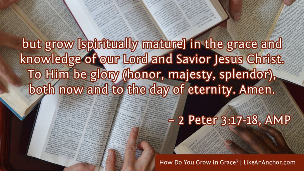 Image of five Bibles open on a table with people's hands on the pages overlaid with text from 2 Peter 3:17-18, AMP version: "but grow [spiritually mature] in the grace and knowledge of our Lord and Savior Jesus Christ. To Him be glory (honor, majesty, splendor), both now and to the day of eternity. Amen."